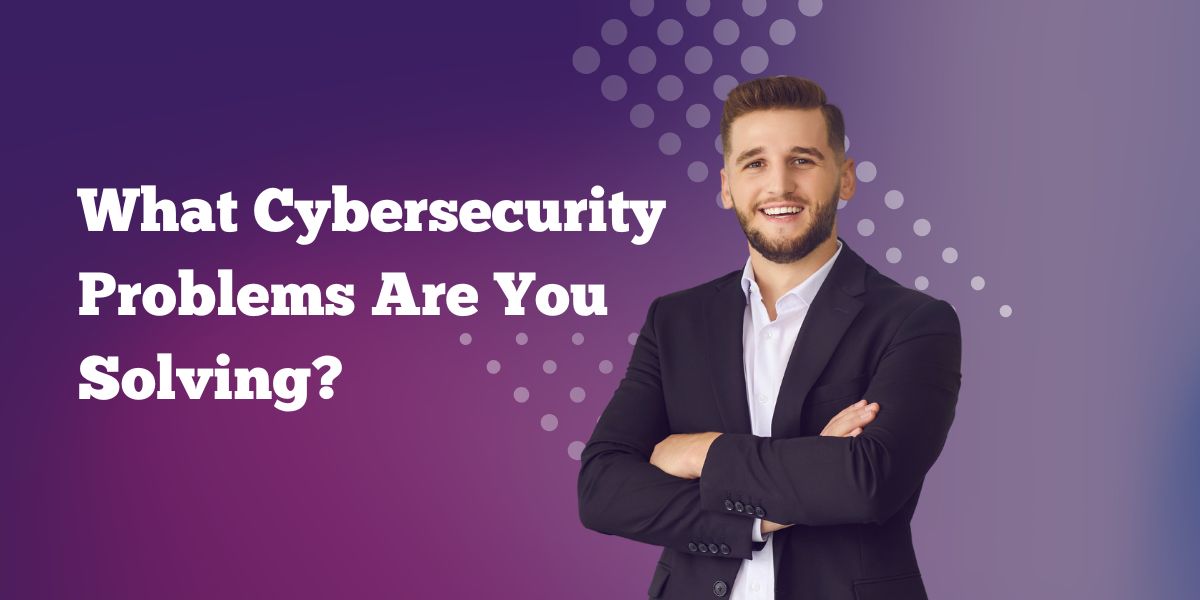 What Cybersecurity Problems Are You Solving?