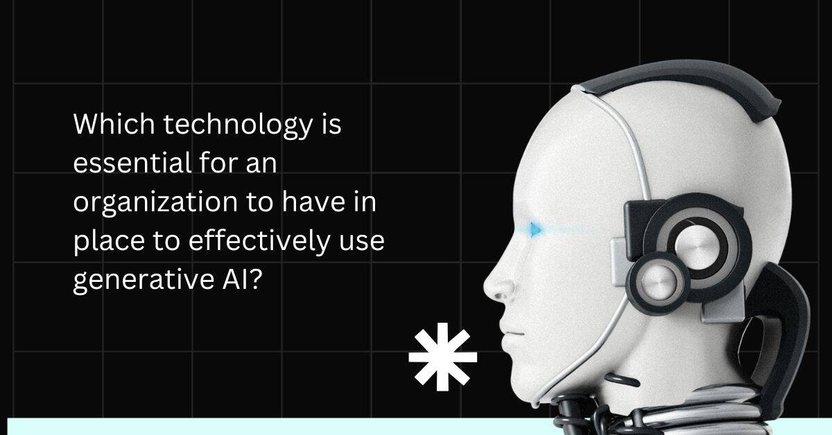 Which technology is essential for an organization to have in place to effectively use generative AI?