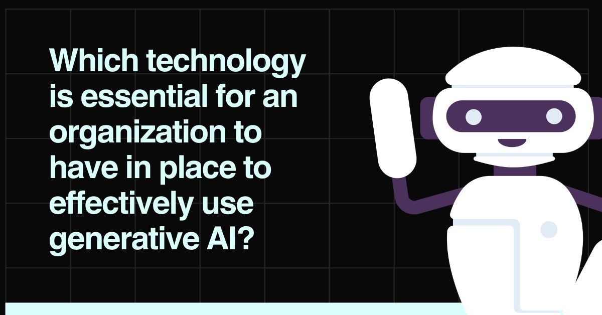 Which technology is essential for an organization to have in place to effectively use generative AI?